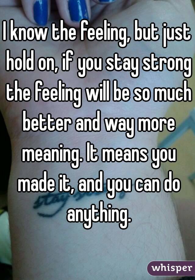 I know the feeling, but just hold on, if you stay strong the feeling will be so much better and way more meaning. It means you made it, and you can do anything.