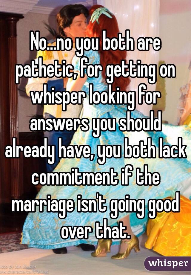 No...no you both are pathetic, for getting on whisper looking for answers you should already have, you both lack commitment if the marriage isn't going good over that. 