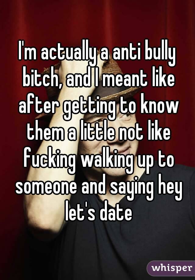 I'm actually a anti bully bitch, and I meant like after getting to know them a little not like fucking walking up to someone and saying hey let's date
