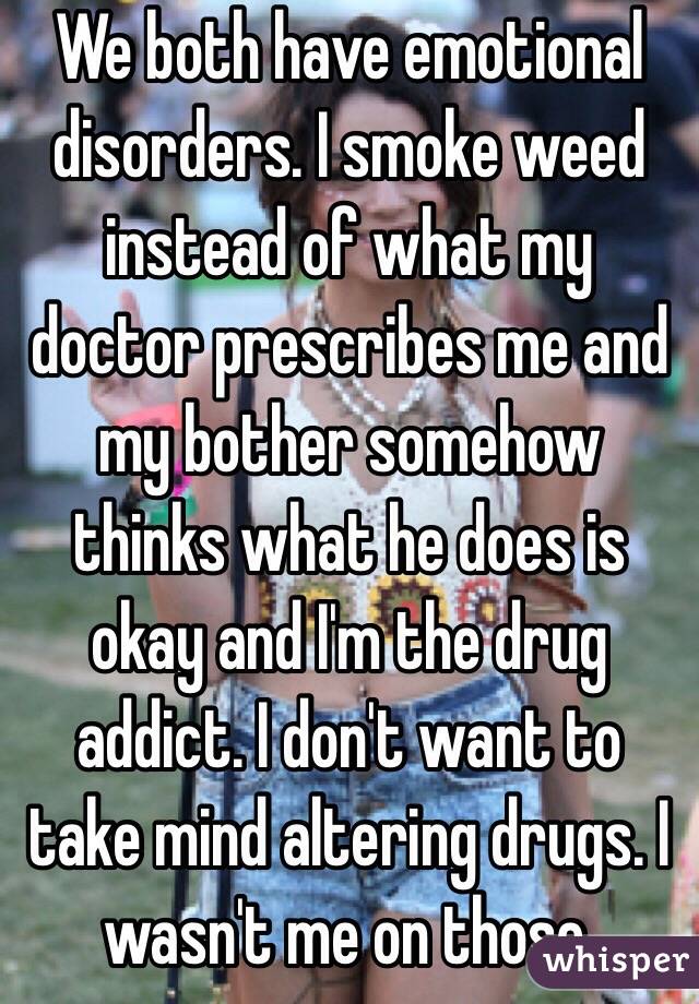 We both have emotional disorders. I smoke weed instead of what my doctor prescribes me and my bother somehow thinks what he does is okay and I'm the drug addict. I don't want to take mind altering drugs. I wasn't me on those.