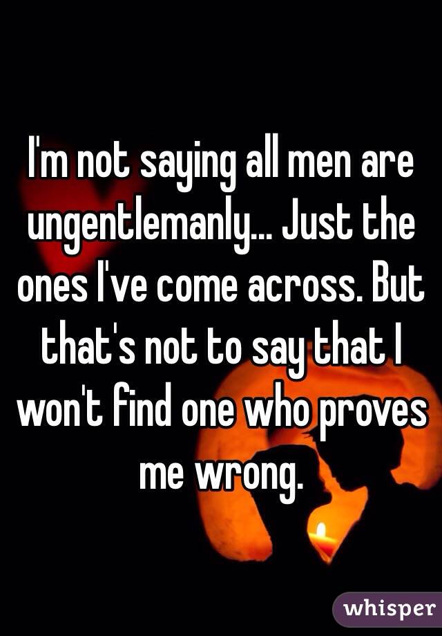 I'm not saying all men are ungentlemanly... Just the ones I've come across. But that's not to say that I won't find one who proves me wrong.