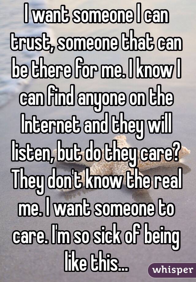 I want someone I can trust, someone that can be there for me. I know I can find anyone on the Internet and they will listen, but do they care? They don't know the real me. I want someone to care. I'm so sick of being like this...