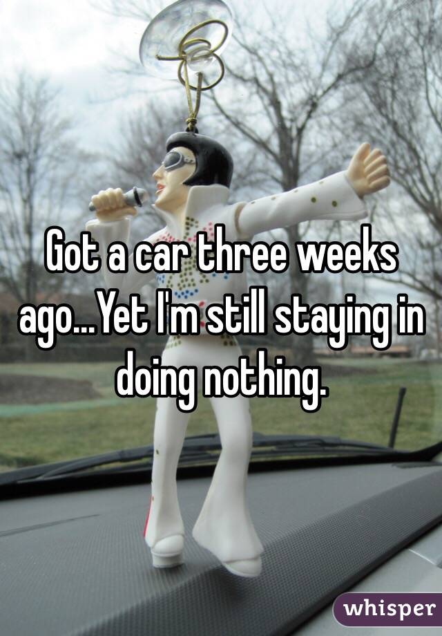 Got a car three weeks ago...Yet I'm still staying in doing nothing. 