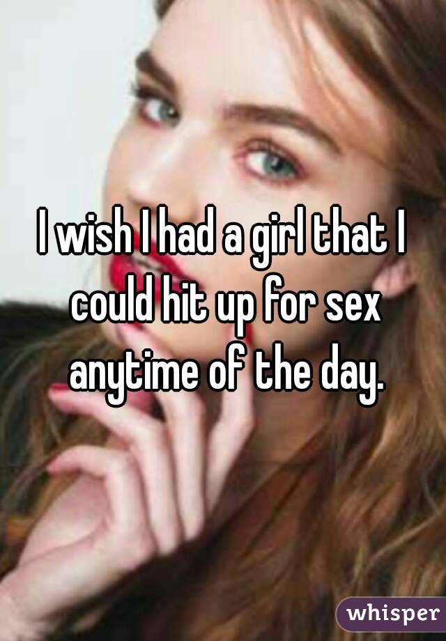 I wish I had a girl that I could hit up for sex anytime of the day.