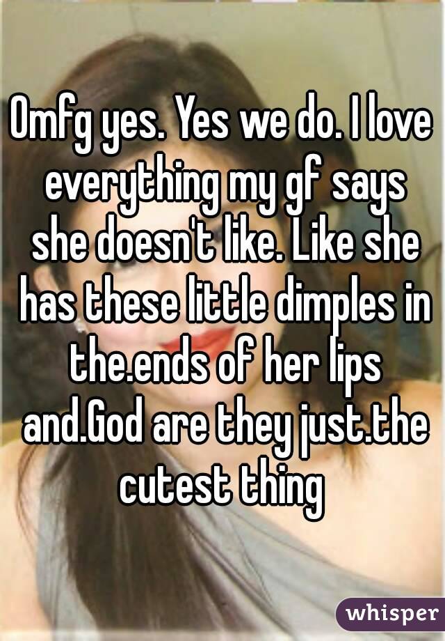 Omfg yes. Yes we do. I love everything my gf says she doesn't like. Like she has these little dimples in the.ends of her lips and.God are they just.the cutest thing 