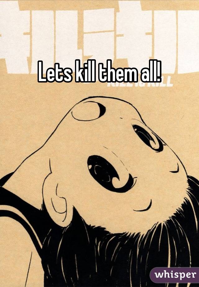 Lets kill them all!