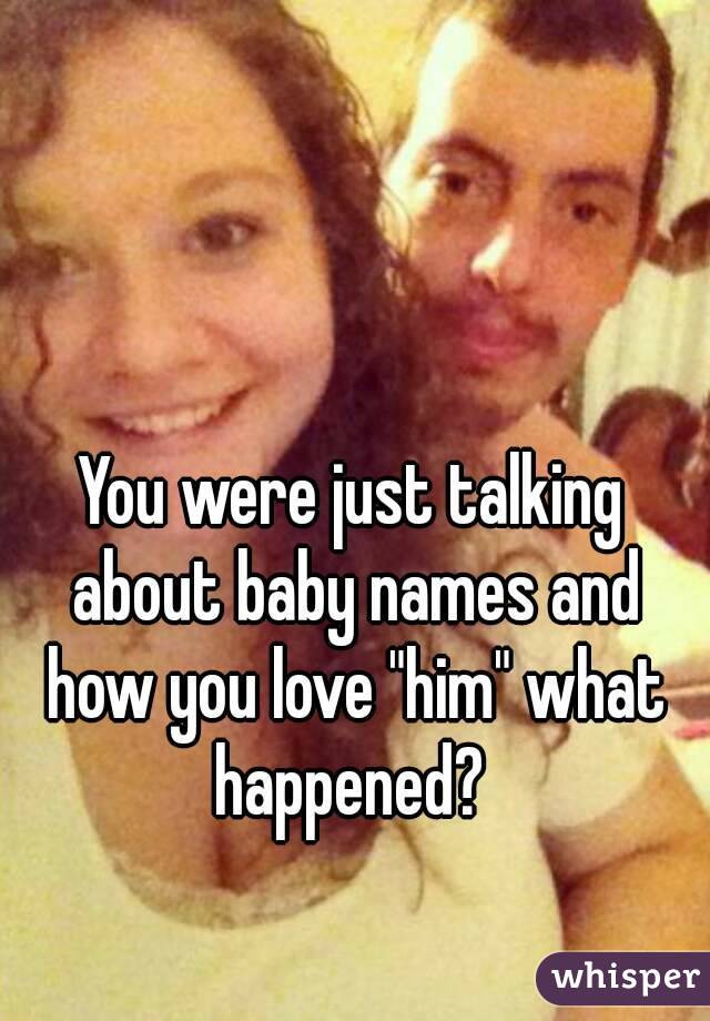 You were just talking about baby names and how you love "him" what happened? 