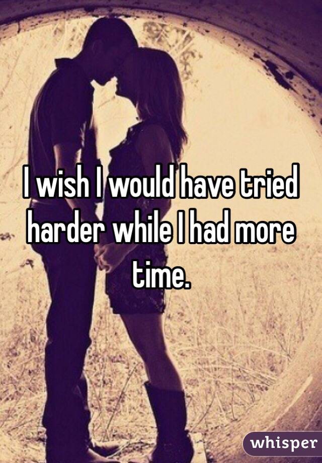 I wish I would have tried harder while I had more time.