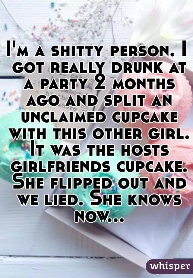 I'm a shitty person. I got really drunk at a party 2 months ago and split an unclaimed cupcake with this other girl. It was the hosts girlfriends cupcake. She flipped out and we lied. She knows now...