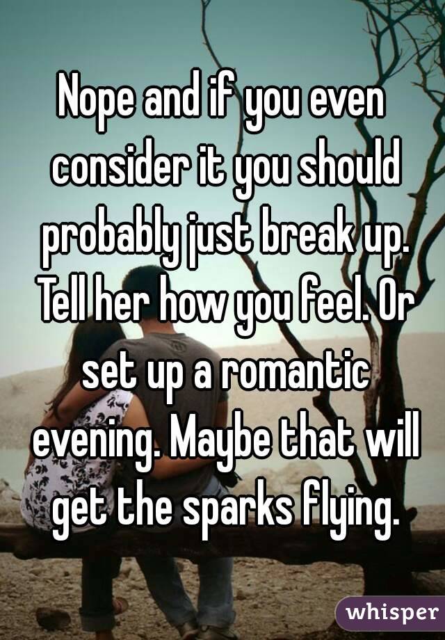 Nope and if you even consider it you should probably just break up. Tell her how you feel. Or set up a romantic evening. Maybe that will get the sparks flying.