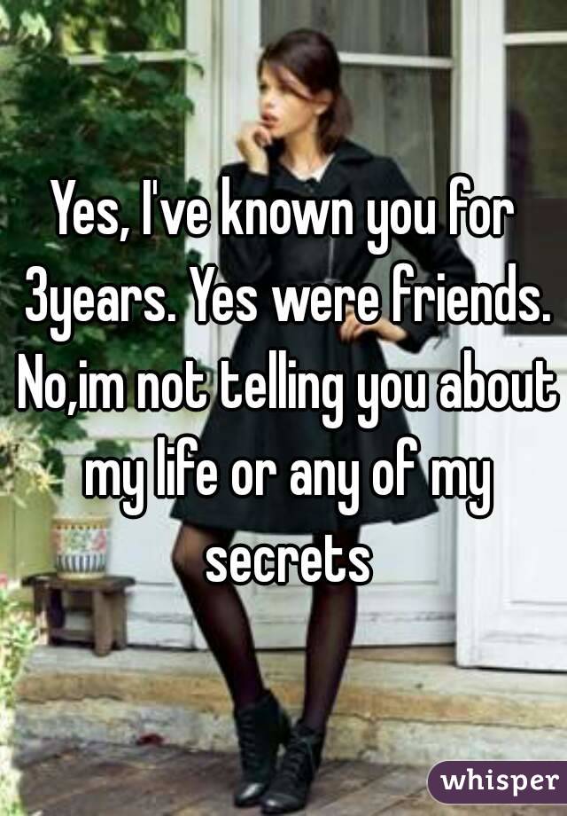 Yes, I've known you for 3years. Yes were friends. No,im not telling you about my life or any of my secrets