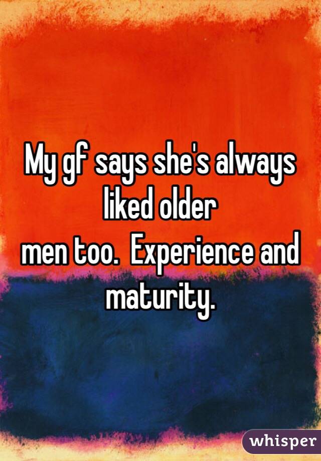 My gf says she's always liked older
men too.  Experience and maturity.