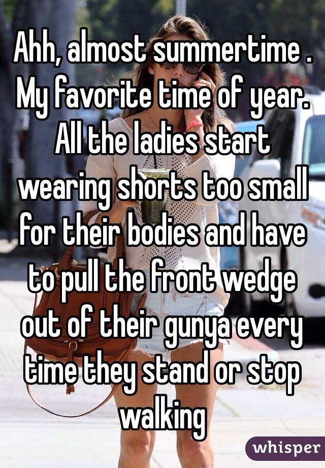 Ahh, almost summertime . My favorite time of year. All the ladies start wearing shorts too small for their bodies and have  to pull the front wedge out of their gunya every time they stand or stop walking