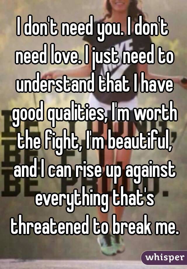 I don't need you. I don't need love. I just need to understand that I have good qualities, I'm worth the fight, I'm beautiful, and I can rise up against everything that's threatened to break me.