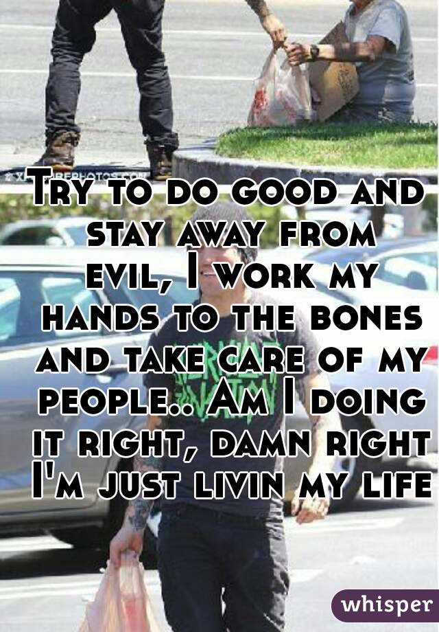 Try to do good and stay away from evil, I work my hands to the bones and take care of my people.. Am I doing it right, damn right I'm just livin my life