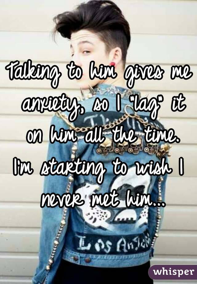 Talking to him gives me anxiety, so I "lag" it on him all the time.
I'm starting to wish I never met him...