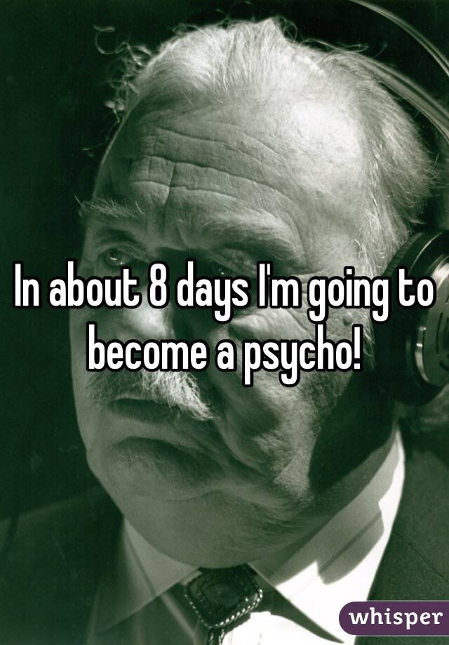 In about 8 days I'm going to become a psycho! 