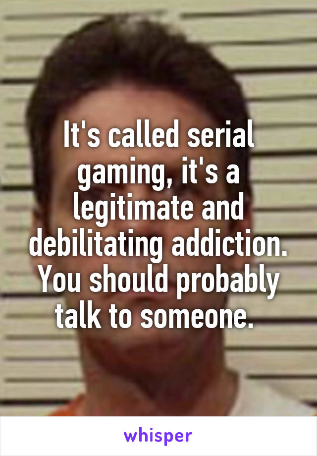It's called serial gaming, it's a legitimate and debilitating addiction. You should probably talk to someone. 