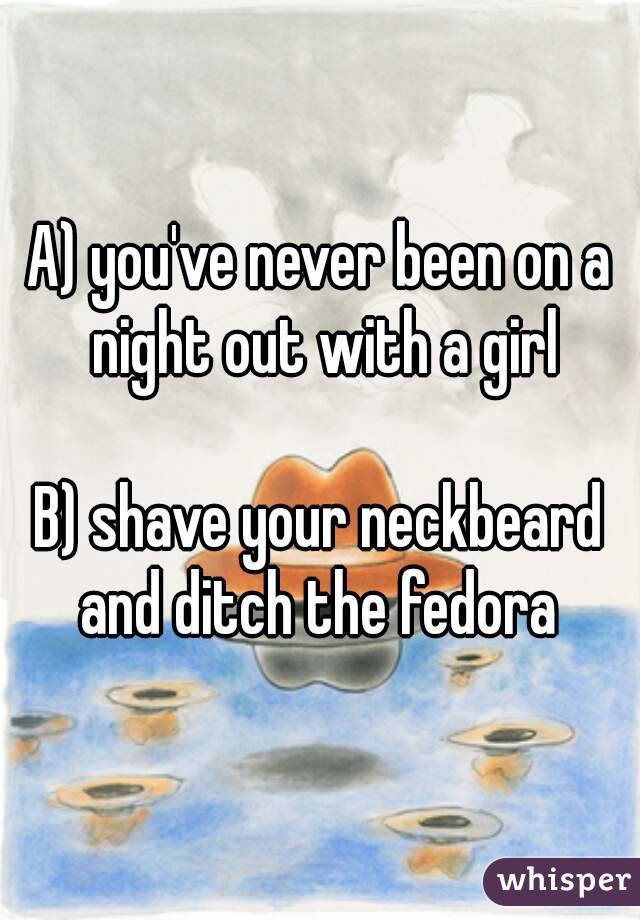 A) you've never been on a night out with a girl

B) shave your neckbeard and ditch the fedora 