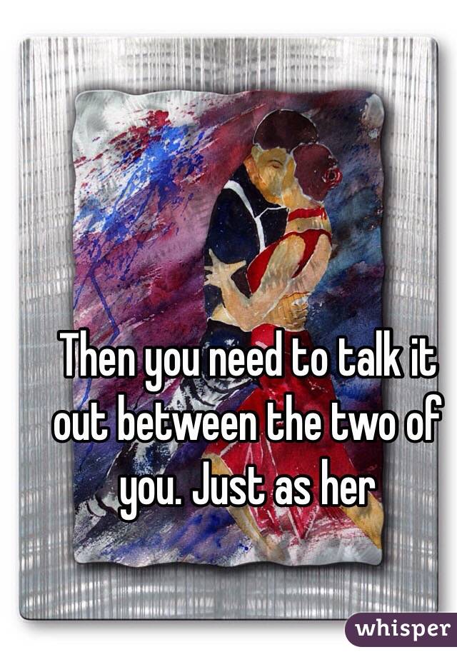Then you need to talk it out between the two of you. Just as her 