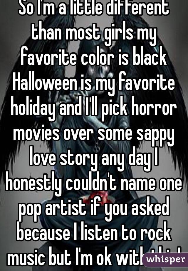 So I'm a little different than most girls my favorite color is black Halloween is my favorite holiday and I'll pick horror movies over some sappy love story any day I honestly couldn't name one pop artist if you asked  because I listen to rock music but I'm ok with this! 