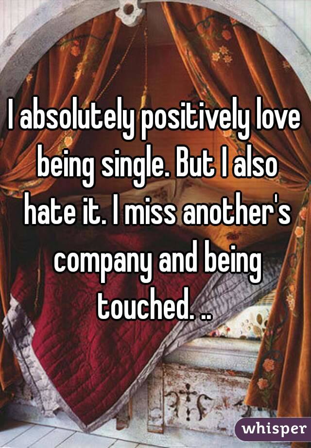 I absolutely positively love being single. But I also hate it. I miss another's company and being touched. .. 