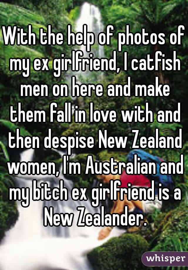 With the help of photos of my ex girlfriend, I catfish men on here and make them fall in love with and then despise New Zealand women, I'm Australian and my bitch ex girlfriend is a New Zealander.