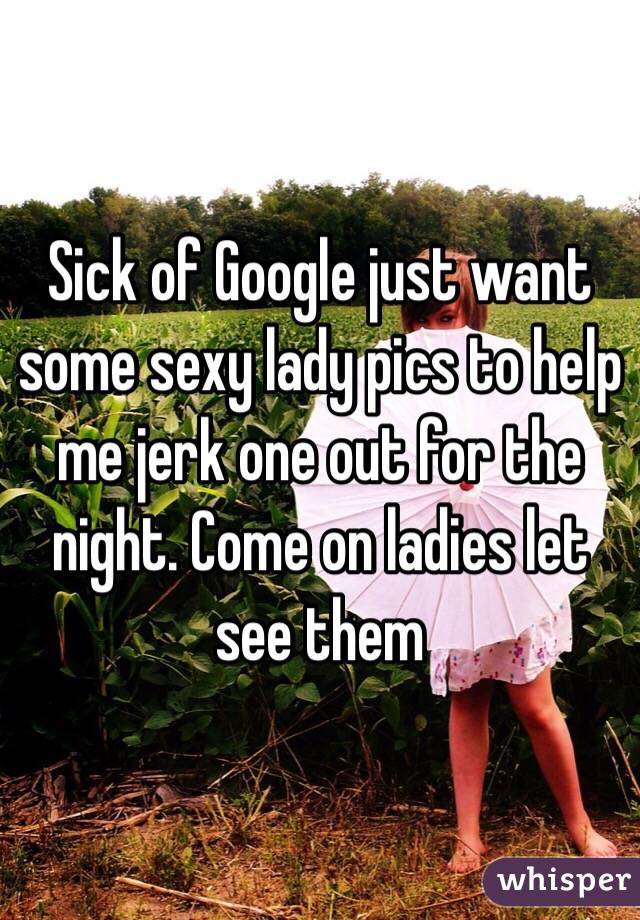 Sick of Google just want some sexy lady pics to help me jerk one out for the night. Come on ladies let see them
