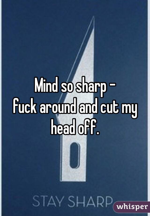 Mind so sharp - 
fuck around and cut my head off.