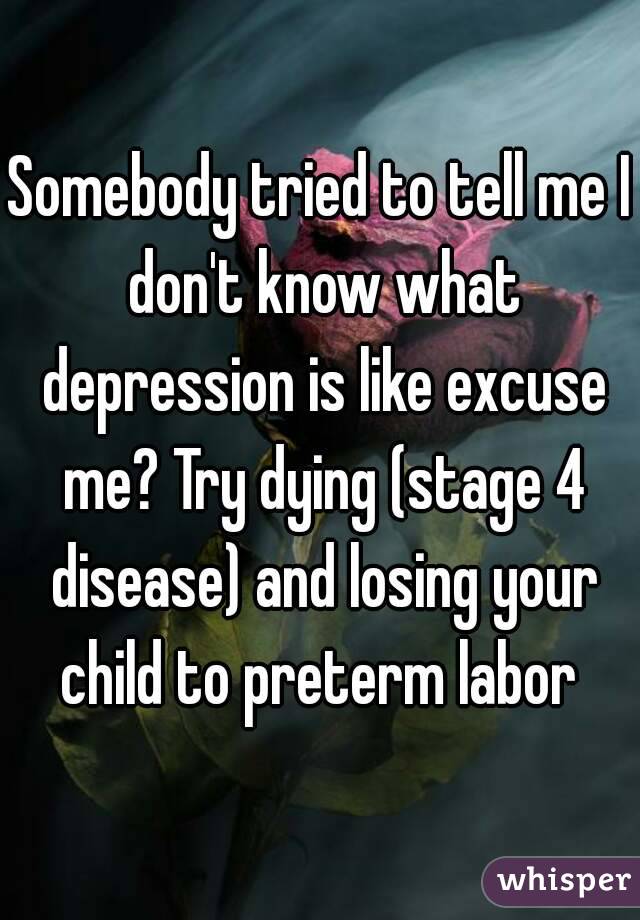Somebody tried to tell me I don't know what depression is like excuse me? Try dying (stage 4 disease) and losing your child to preterm labor 