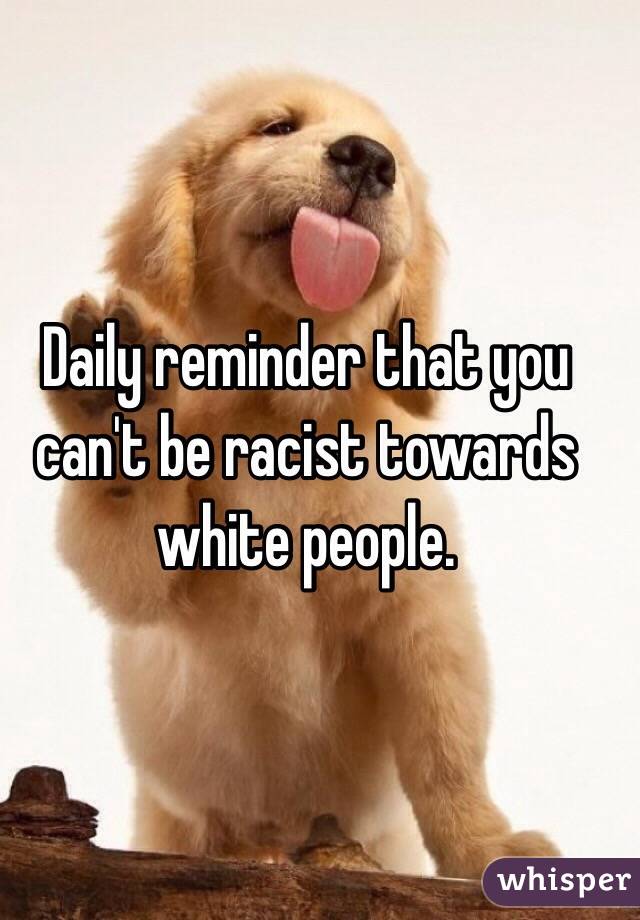 Daily reminder that you can't be racist towards white people.  