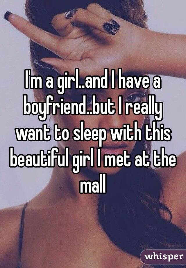 I'm a girl..and I have a boyfriend..but I really want to sleep with this beautiful girl I met at the mall 