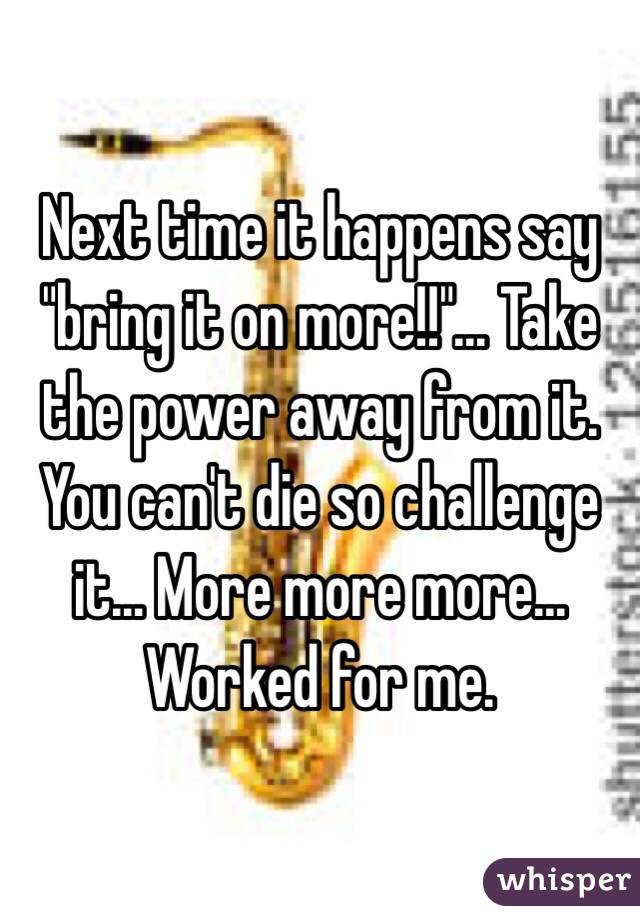 Next time it happens say "bring it on more!!"... Take the power away from it. You can't die so challenge it... More more more... Worked for me.