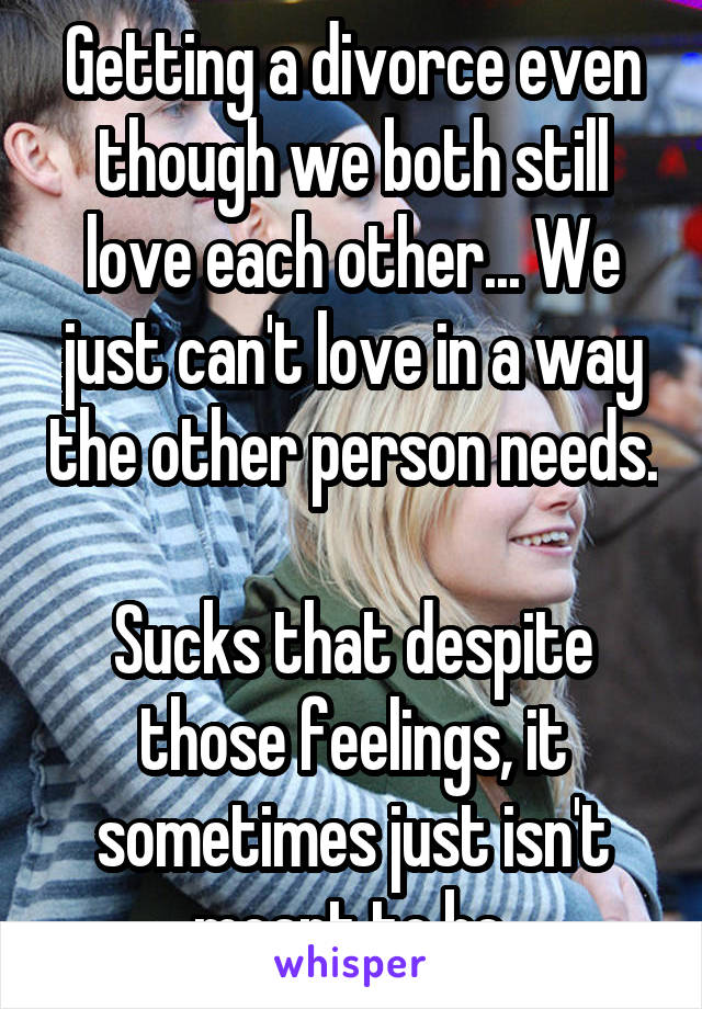 Getting a divorce even though we both still love each other... We just can't love in a way the other person needs. 
Sucks that despite those feelings, it sometimes just isn't meant to be.