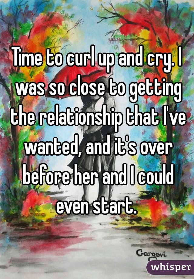 Time to curl up and cry. I was so close to getting the relationship that I've wanted, and it's over before her and I could even start. 