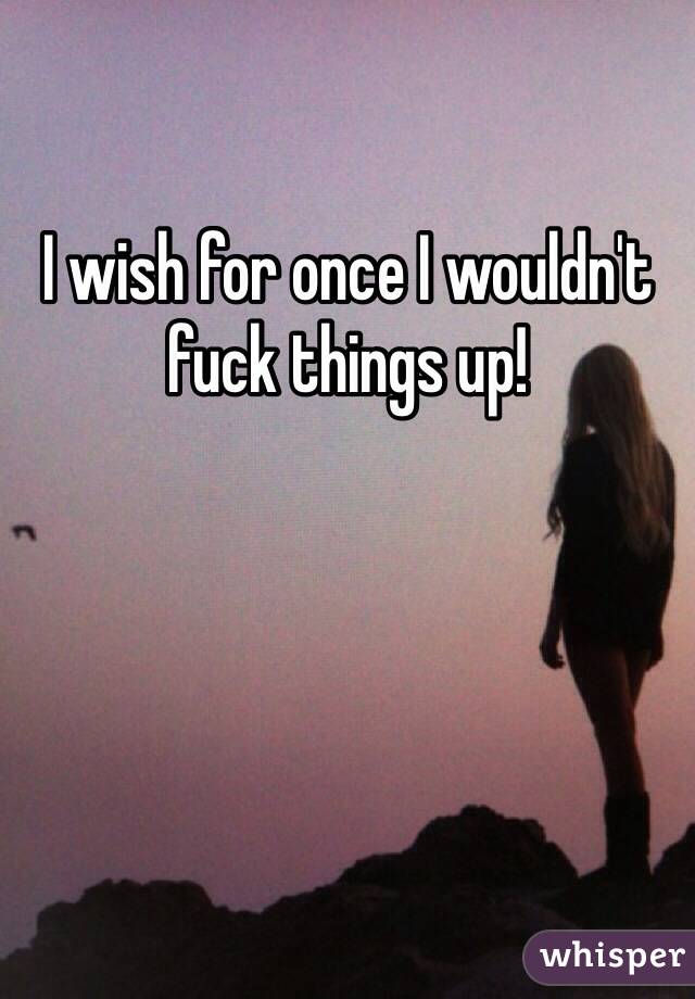 I wish for once I wouldn't fuck things up!