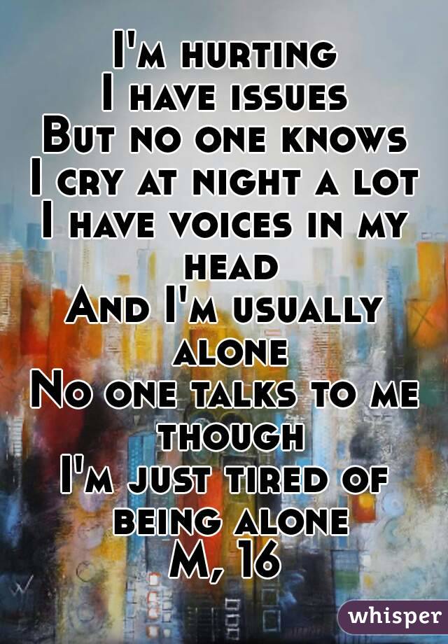 I'm hurting
I have issues
But no one knows
I cry at night a lot
I have voices in my head
And I'm usually alone
No one talks to me though
I'm just tired of being alone
M, 16