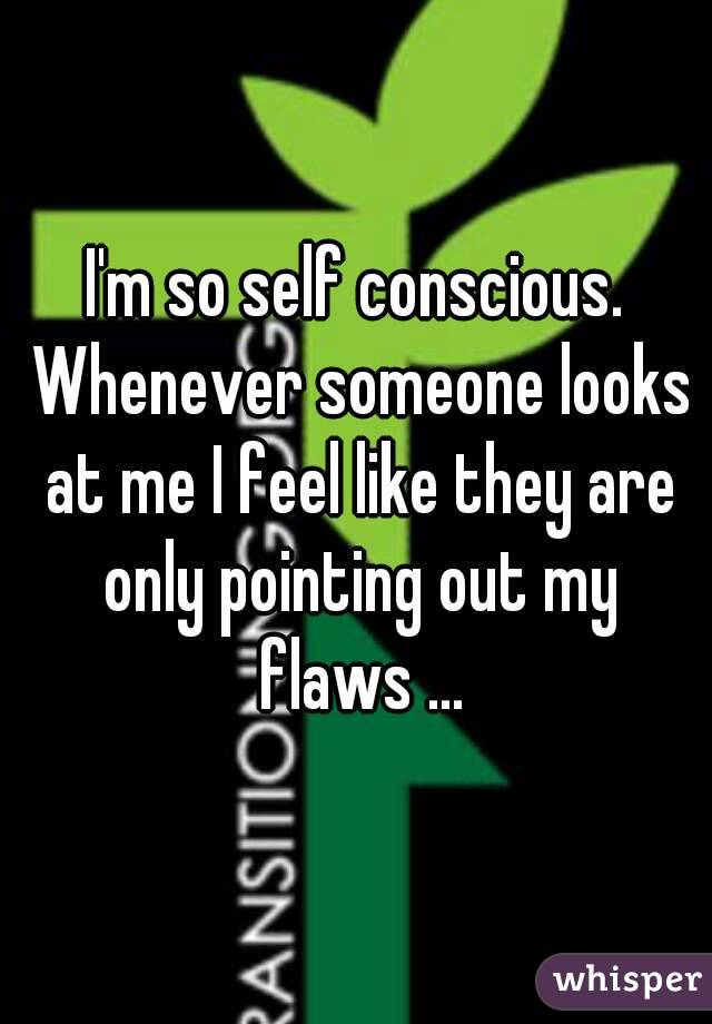 I'm so self conscious. Whenever someone looks at me I feel like they are only pointing out my flaws ...