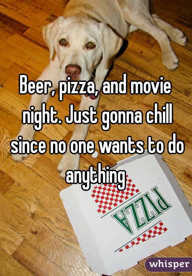 Beer, pizza, and movie night. Just gonna chill since no one wants to do anything 