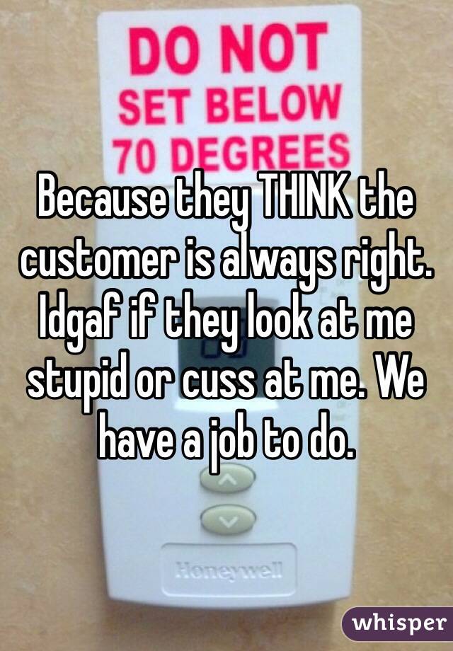 Because they THINK the customer is always right. Idgaf if they look at me stupid or cuss at me. We have a job to do.