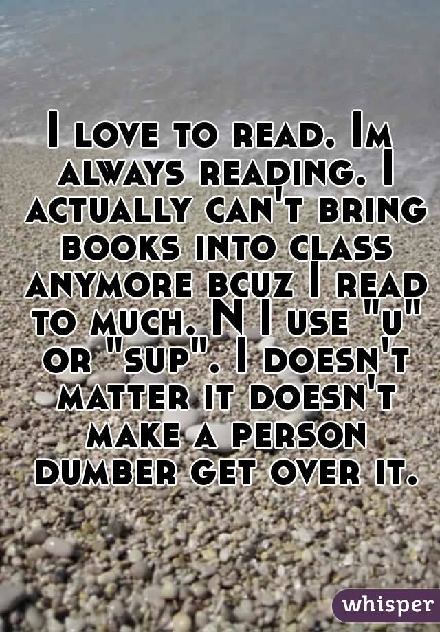 I love to read. Im always reading. I actually can't bring books into class anymore bcuz I read to much. N I use "u" or "sup". I doesn't matter it doesn't make a person dumber get over it.