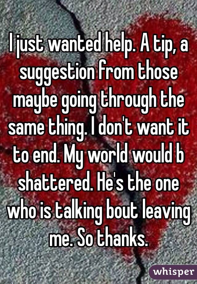 I just wanted help. A tip, a suggestion from those maybe going through the same thing. I don't want it to end. My world would b shattered. He's the one who is talking bout leaving me. So thanks. 