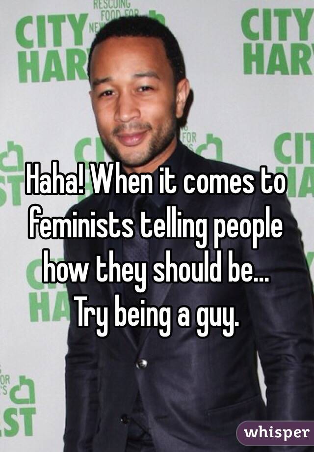 Haha! When it comes to feminists telling people how they should be... 
Try being a guy.