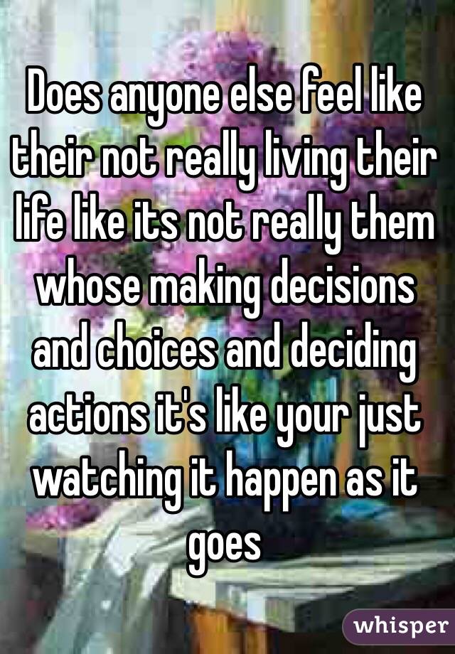 Does anyone else feel like their not really living their life like its not really them whose making decisions and choices and deciding actions it's like your just watching it happen as it goes
