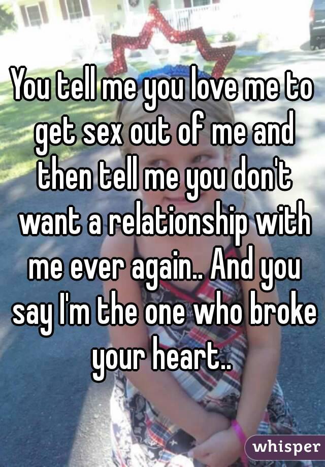 You tell me you love me to get sex out of me and then tell me you don't want a relationship with me ever again.. And you say I'm the one who broke your heart.. 