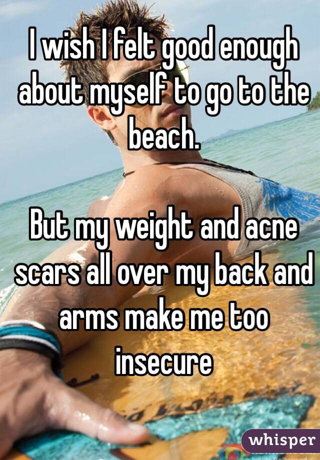 I wish I felt good enough about myself to go to the beach. 

But my weight and acne scars all over my back and arms make me too insecure 
