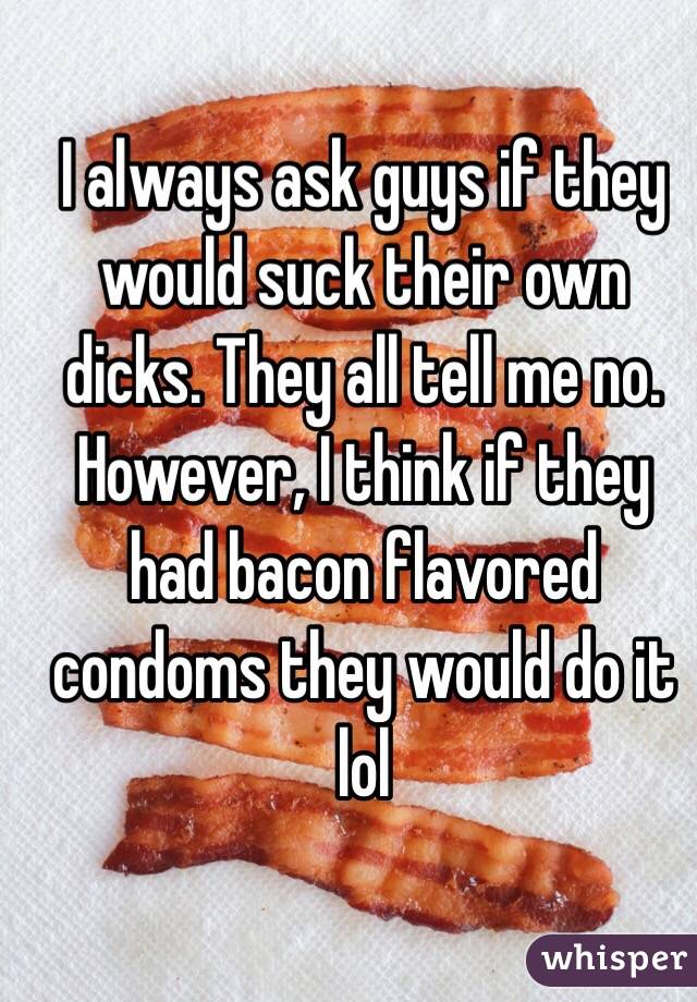I always ask guys if they would suck their own dicks. They all tell me no. However, I think if they had bacon flavored condoms they would do it lol 