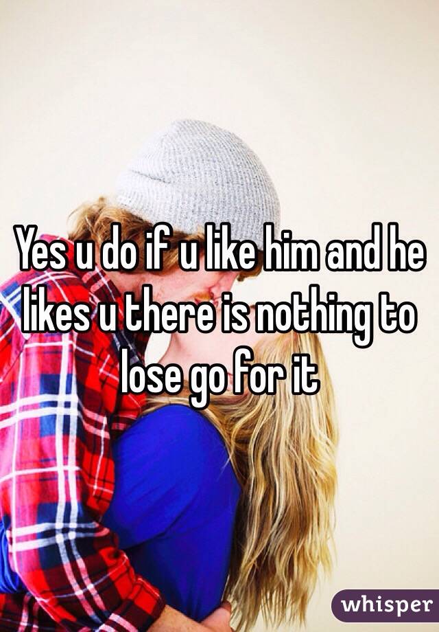 Yes u do if u like him and he likes u there is nothing to lose go for it 