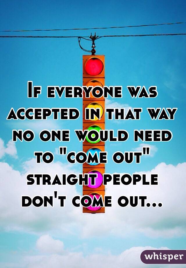 If everyone was accepted in that way no one would need to "come out" straight people don't come out... 