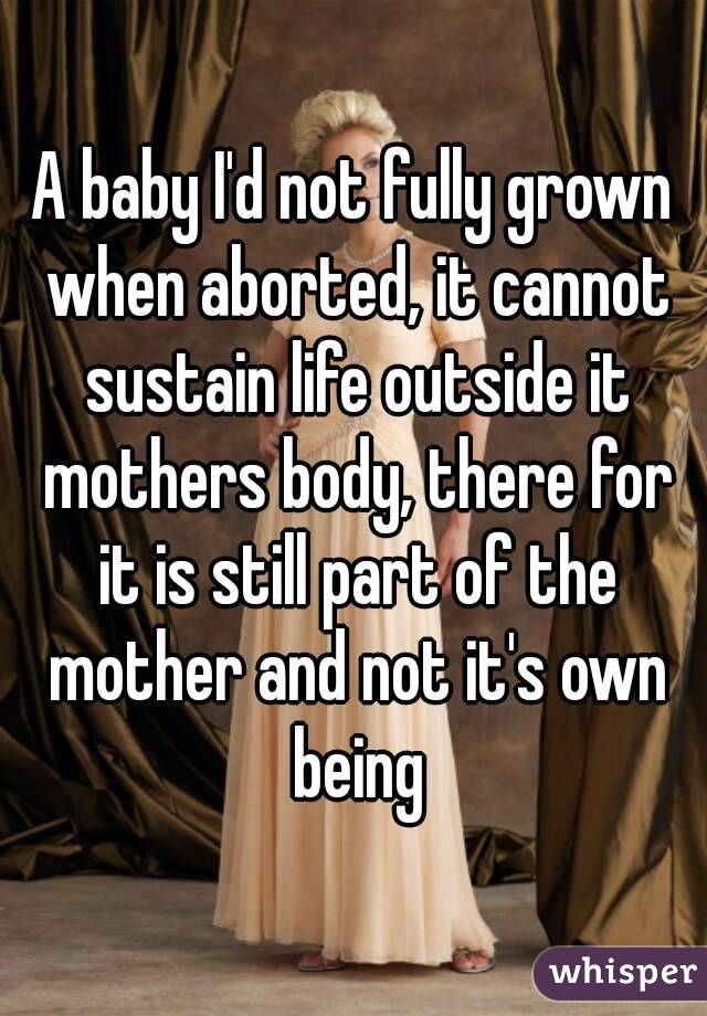 A baby I'd not fully grown when aborted, it cannot sustain life outside it mothers body, there for it is still part of the mother and not it's own being